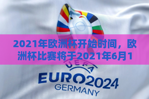 2021年欧洲杯开始时间，欧洲杯比赛将于2021年6月11日开始。