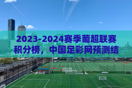 2023-2024赛季葡超联赛积分榜，中国足彩网预测结果