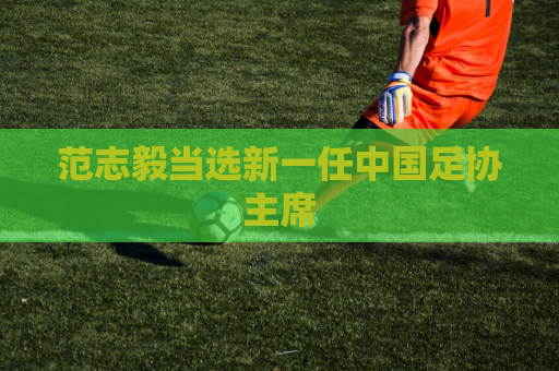 范志毅当选新一任中国足协主席